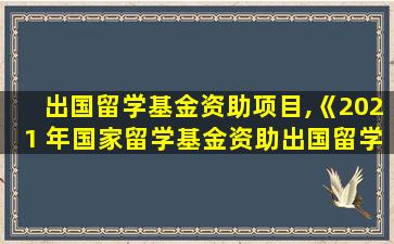 出国留学基金资助项目,《2021 年国家留学基金资助出国留学人员选派简章》